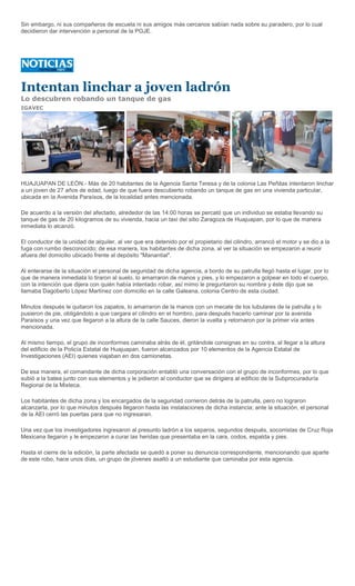 Sin embargo, ni sus compañeros de escuela ni sus amigos más cercanos sabían nada sobre su paradero, por lo cual
decidieron dar intervención a personal de la PGJE.




Intentan linchar a joven ladrón
Lo descubren robando un tanque de gas
IGAVEC




HUAJUAPAN DE LEÓN.- Más de 20 habitantes de la Agencia Santa Teresa y de la colonia Las Peñitas intentaron linchar
a un joven de 27 años de edad, luego de que fuera descubierto robando un tanque de gas en una vivienda particular,
ubicada en la Avenida Paraísos, de la localidad antes mencionada.

De acuerdo a la versión del afectado, alrededor de las 14:00 horas se percató que un individuo se estaba llevando su
tanque de gas de 20 kilogramos de su vivienda, hacia un taxi del sitio Zaragoza de Huajuapan, por lo que de manera
inmediata lo alcanzó.

El conductor de la unidad de alquiler, al ver que era detenido por el propietario del cilindro, arrancó el motor y se dio a la
fuga con rumbo desconocido; de esa manera, los habitantes de dicha zona, al ver la situación se empezaron a reunir
afuera del domicilio ubicado frente al depósito "Manantial".

Al enterarse de la situación el personal de seguridad de dicha agencia, a bordo de su patrulla llegó hasta el lugar, por lo
que de manera inmediata lo tiraron al suelo, lo amarraron de manos y pies, y lo empezaron a golpear en todo el cuerpo,
con la intención que dijera con quién había intentado robar, así mimo le preguntaron su nombre y éste dijo que se
llamaba Dagoberto López Martínez con domicilio en la calle Galeana, colonia Centro de esta ciudad.

Minutos después le quitaron los zapatos, lo amarraron de la manos con un mecate de los tubulares de la patrulla y lo
pusieron de pie, obligándolo a que cargara el cilindro en el hombro, para después hacerlo caminar por la avenida
Paraísos y una vez que llegaron a la altura de la calle Sauces, dieron la vuelta y retornaron por la primer vía antes
mencionada.

Al mismo tiempo, el grupo de inconformes caminaba atrás de él, gritándole consignas en su contra, al llegar a la altura
del edificio de la Policía Estatal de Huajuapan, fueron alcanzados por 10 elementos de la Agencia Estatal de
Investigaciones (AEI) quienes viajaban en dos camionetas.

De esa manera, el comandante de dicha corporación entabló una conversación con el grupo de inconformes, por lo que
subió a la batea junto con sus elementos y le pidieron al conductor que se dirigiera al edificio de la Subprocuraduría
Regional de la Mixteca.

Los habitantes de dicha zona y los encargados de la seguridad corrieron detrás de la patrulla, pero no lograron
alcanzarla, por lo que minutos después llegaron hasta las instalaciones de dicha instancia; ante la situación, el personal
de la AEI cerró las puertas para que no ingresaran.

Una vez que los investigadores ingresaron al presunto ladrón a los separos, segundos después, socorristas de Cruz Roja
Mexicana llegaron y le empezaron a curar las heridas que presentaba en la cara, codos, espalda y pies.

Hasta el cierre de la edición, la parte afectada se quedó a poner su denuncia correspondiente, mencionando que aparte
de este robo, hace unos días, un grupo de jóvenes asaltó a un estudiante que caminaba por esta agencia.
 