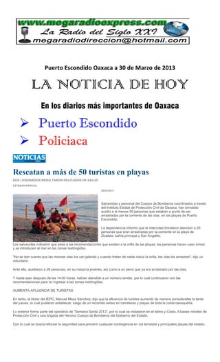 Puerto Escondido Oaxaca a 30 de Marzo de 2013

            LA NOTICIA DE HOY
                  En los diarios más importantes de Oaxaca

     Puerto Escondido
     Policiaca

Rescatan a más de 50 turistas en playas
DOS LESIONADOS RESULTARON DELICADOS DE SALUD
ESTEBAN MARCIAL

                                                           29/03/2013




                                                           Salvavidas y personal del Cuerpo de Bomberos coordinados a través
                                                           del Instituto Estatal de Protección Civil de Oaxaca, han brindado
                                                           auxilio a al menos 50 personas que estaban a punto de ser
                                                           arrastradas por la corriente de las olas, en las playas de Puerto
                                                           Escondido.

                                                           La dependencia informó que el miércoles brindaron atención a 26
                                                           personas que eran arrastradas por la corriente en la playa de
                                                           Zicatela, bahía principal y San Angelito.

Los salvavidas indicaron que pese a las recomendaciones que existen a la orilla de las playas, las personas hacen caso omiso
y se introducen al mar en las zonas restringidas.

"No se dan cuenta que las mismas olas los van jalando y cuando tratan de nadar hacia la orilla, las olas los arrastran", dijo un
voluntario.

Ante ello, auxiliaron a 26 personas, en su mayoría jóvenes, así como a un perro que ya era arrastrado por las olas.

Y hasta ayer después de las 14:00 horas, habían atendido a un número similar, por lo cual continuaron con las
recomendaciones para no ingresar a las zonas restringidas.

AUMENTA AFLUENCIA DE TURISTAS

En tanto, el titular del IEPC, Manuel Maza Sánchez, dijo que la afluencia de turistas aumentó de manera considerable la tarde
del jueves, lo cual pudieron establecer, luego de un recorrido aéreo en carreteras y playas de toda la costa oaxaqueña.

Lo anterior forma parte del operativo de "Semana Santa 2013", por lo cual se instalaron en el Istmo y Costa, 8 bases móviles de
Protección Civil y una brigada del Heroico Cuerpo de Bomberos del Gobierno del Estado.

Con lo cual se busca reforzar la seguridad para prevenir cualquier contingencia en vía terrestre y principales playas del estado.
 