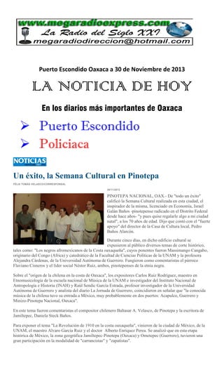 Puerto Escondido Oaxaca a 30 de Noviembre de 2013

LA NOTICIA DE HOY
En los diarios más importantes de Oaxaca

 Puerto Escondido
 Policiaca
Un éxito, la Semana Cultural en Pinotepa
FÉLIX TOMÁS VELASCO/CORRESPONSAL
30/11/2013

PINOTEPA NACIONAL, OAX.- De "todo un éxito"
calificó la Semana Cultural realizada en esta ciudad, el
inspirador de la misma, licenciado en Economía, Israel
Galán Baños -pinotepense radicado en el Distrito Federal
desde hace años- "y pues quise regalarle algo a mi ciudad
natal", a los 70 años de edad. Dijo que contó con el "fuerte
apoyo" del director de la Casa de Cultura local, Pedro
Baños Alarcón.
Durante cinco días, en dicho edificio cultural se
expusieron al público diversos temas de corte histórico,
tales como: "Los negros afromexicanos de la Costa oaxaqueña", cuyos ponentes fueron Massimango Cangabo,
originario del Congo (Africa) y catedrático de la Facultad de Ciencias Políticas de la UNAM y la profesora
Alejandra Cárdenas, de la Universidad Autónoma de Guerrero. Fungieron como comentaristas el párroco
Flaviano Cisneros y el líder social Néstor Ruiz, ambos, pinotepenses de la etnia negra.
Sobre el "origen de la chilena en la costa de Oaxaca", los expositores Carlos Ruiz Rodríguez, maestro en
Etnomusicología de la escuela nacional de Música de la UNAM e investigador del Instituto Nacional de
Antropología e Historia (INAH) y Raúl Sendic García Estrada, profesor investigador de la Universidad
Autónoma de Guerrero y analista del diario La Jornada de Guerrero, coincidieron en señalar que "la conocida
música de la chilena tuvo su entrada a México, muy probablemente en dos puertos: Acapulco, Guerrero y
Minizo-Pinotepa Nacional, Oaxaca".
En este tema fueron comentaristas el compositor chilenero Baltasar A. Velasco, de Pinotepa y la escritora de
Jamiltepec, Daniela Steck Baños.
Para exponer el tema "La Revolución de 1910 en la costa oaxaqueña", vinieron de la ciudad de México, de la
UNAM, el maestro Alvaro García Ruiz y el doctor Alberto Enríquez Perea. Se analizó que en esta etapa
histórica de México, la zona geográfica Jamiltepec-Pinotepa (Oaxaca) y Ometepec (Guerrero), tuvieron una
gran participación en la modalidad de "carrancistas" y "zapatistas".

 