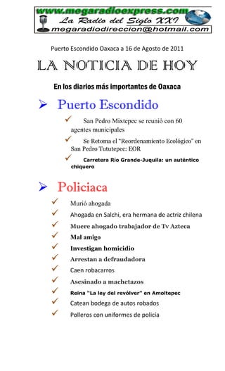 Puerto Escondido Oaxaca a 16 de Agosto de 2011

LA NOTICIA DE HOY
  En los diarios más importantes de Oaxaca

 Puerto Escondido
           San Pedro Mixtepec se reunió con 60
        agentes municipales
           Se Retoma el “Reordenamiento Ecológico” en
        San Pedro Tututepec: EOR
           Carretera Río Grande-Juquila: un auténtico
        chiquero



 Policiaca
       Murió ahogada
       Ahogada en Salchi, era hermana de actriz chilena
       Muere ahogado trabajador de Tv Azteca
       Mal amigo
       Investigan homicidio
       Arrestan a defraudadora
       Caen robacarros
       Asesinado a machetazos
       Reina “La ley del revólver” en Amoltepec

       Catean bodega de autos robados
       Polleros con uniformes de policía
 