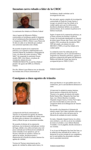 Incautan carro robado a líder de la CROC
                                                     Juxtlahuaca, donde continúan con la
                                                     investigación del caso.

                                                     Por otra parte, agentes estatales de investigación
                                                     comisionado en Ejutla de Crespo fueron a
                                                     recoger un automóvil que fue robado en la
                                                     ciudad capital, pero que los delincuentes
                                                     decidieron abandonar debido a un accidente
                                                     automovilístico, de lo contrario la policía no lo
La camioneta fue robada en el Distrito Federal       hubiera localizado.

Ante el agente del Ministerio Público                Según el reporte de la corporación policíaca, en
comisionado en Juxtlahuaca quedó el integrante       el tramo carretero de Soritana a Ejutla de
de la Confederación Revolucionaria de Obreros        Crespo, fue localizado abandonado un vehículo
y Campesinos (CROC), Hilario Lucas Palacio de        de motor marca Nissan, tipo Tsuru, color Azul,
42 años de edad, al ser detenido por conducir        modelo 1994, con placas de circulación TKE-
una camioneta reportada como robada.                 5499 del estado, con número de serie
                                                     4BAYB13-37800 y el cual fue robado en la
                                                     ciudad capital.
De acuerdo al reporte de la corporación
policíaca, en el operativo implementado en la
carretera federal de Juxtlahuaca a Huajuapan de      La unidad de motor fue embacada por los
León, a la altura del centro recreativo "Mini        presuntos robacarros, por lo cual procedieron a
Sabii", fue asegurada la camioneta Nissan,           asegurarlo los elementos policíacos, quienes lo
modelo 2005, color blanco, sin placas de             pusieron a disposición del agente del Ministerio
circulación, número de serie                         Público de Ejutla de Crespo que inició la
3N6DD14S35K022756, la cual fue robada el             averiguación previa 199(E.C.)/2011.
pasado 5 de agosto del 2008 en el Distrito
Federal.

Por ello, Hilario Lucas Palacios tras ser detenido   TOMÁS MARTÍNEZ
fue turnado ante el fiscal comisionado en



Consignan a cinco agentes de tránsito
                                                     único que hacían es ver que podían sacar a los
                                                     conductores, por lo cual decidieron denunciar el
                                                     casto.

                                                     Al intervenir la unidad de asuntos internos,
                                                     fueron puestos a disposición del fiscal de
                                                     Tlaxiaco a los agentes de tránsito del estado,
                                                     Rafael Santos Ruíz, Margarita San Juan San
                                                     Juan, Luis Alberto Bautista Avendaño,
                                                     Alejandro Jarquin García, Cristino Neri López,
                                                     por estar involucrados en estos actos de
                                                     corrupción dentro de la Delegación de Transito
                                                     de Tlaxiaco.

                                                     De acuerdo a las denuncias el elemento de
                                                     tránsito estatal, Neri López realizaba cobros que
A disposición del fiscal comisionado en              van de los dos mil a cinco mil pesos por la
Tlaxiaco se encuentran los agentes de tránsito       liberación de unidades de motor retenidas.
del estado que fueron señalados de cobrar cuotas
de dinero para no detener a las unidades de          En tanto, Alejandro Jarquín García, los cobros
motor y liberar las que se encuentran retenidas.     eran similares y con ello no enviar las unidades
                                                     de motor al corralón y Luis Alberto Bautista
De acuerdo al informe de la corporación              Avendaño, si no le pagaban, decidía amenazar a
policíacas, tras la denuncia realizada por vecinos   sus víctimas.
del lugar, debido a los cobros de hasta cinco mil
pesos realizado por la liberación de unidades de     Y en el caso de Margarita San Juan San Juan, se
motor retenidas en los operativos, por no            le señala de estar enterada de los cobros y no
llevarse vehículos al corralón e incluso no          denunciar la acción corrupta de sus compañeros,
aplicar las multas, decidieron poner a               por lo cual también fue presentada a declarar
disposición de la fiscalía de asuntos internos los   ante la autoridad ministerial.
agentes de vialidad.

Vecinos de Tlaxiaco mencionaron que los
agentes de vialidad les daban malos tratos y lo
                                                     TOMÁS MARTÍNEZ
 