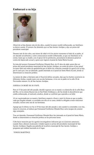 Embarazó a su hija




Abusó de su hija durante más de dos años, cuando la menor resultó embarazada, sus familiares
se dieron cuenta. El arenero fue detenido ayer en San Jacinto Amilpas y dijo ser primo del
presidente municipal.

Durante más de dos años, una menor de edad vivió los peores momentos al lado de su padre, al
ser atacada sexualmente y como consecuencia resultó embarazada, ya que sus familiares no le
creían, hasta que su madre, con el apoyo de los profesores, presentaron la denuncia penal en
contra del depravado sexual y quien ayer ingresó al penal de Santa María Ixcotel.

Se trata del arenero Emmanuel Guillermo Olmedo Ruiz, de 42 años de edad, quien dijo ser
primo del actual presidente municipal de San Jacinto Amilpas, en contra de quien el juez penal
en turno libró una orden de aprehensión por el delito de violación cometido en agravio de su hija,
por lo cual ayer, tras ser detenido, quedó internado en el penal de Santa María Ixcotel, donde se
determinará su situación jurídica.

La menor de edad, al declarar ante el fiscal de delitos sexuales, dijo que los hechos ocurrieron en
diferentes fechas, cuando junto con sus dos hermanas, vivía con su padre en la calle 20 de
Noviembre número 16, de San Jacinto Amilpas.

ESPERA UN BEBÉ DE SU PAPÁ

Pero el 15 de junio del año pasado, decidió regresar con su mamá a su domicilio de la calle Boca
del Río, en la colonia Buenavista en San Pedro Ixtlahuaca y ahí fue donde la descubrieron que
estaba embarazada, al realizarle estudios, donde se confirmó que esperaba a un bebé.

Al ser cuestionada por su mamá y familiares empezó a llorar y narró la forma en que su padre,
cada que llegaba tomado, se acostaba con ella en su cama, donde la obligaba a tener relaciones
sexuales, incluso ante una de sus hermanas.

Agregó que la última vez fue el 29 de mayo del año pasado y aún cuando le comentaba a sus tías,
nunca le creyeron, al indicar que Emmanuel Guillermo Olmedo Ruiz sería incapaz de cometer
algo semejante.

Tras ser detenido, Emmanuel Guillermo Olmedo Ruiz fue internado en el penal de Santa María,
donde se determinará su situación jurídica en las próximas horas.

Cabe hacer mención que los agentes investigadores indicaron que en ocasiones anteriores,
cuando iban a detener al presunto violador (quien es primo del presidente municipal de San
Jacinto Amilpas), llegaba una patrulla de la policía municipal de San Jacinto Amilpas a
preguntar qué estaban haciendo en el lugar.

TOMÁS MARTÍNEZ
 