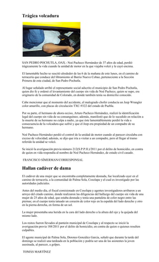 Trágica volcadura




SAN PEDRO POCHUTLA, OAX.- Noé Pacheco Hernández de 37 años de edad, perdió
trágicamente la vida cuando la unidad de motor en la que viajaba volcó y le cayó encima.

El lamentable hecho se suscitó alrededor de las 6 de la mañana de este lunes, en el camino de
terracería que conduce del libramiento al Barrio Nuevo Cobao, perteneciente a la Sección
Primera de esta ciudad, de San Pedro Pochutla.

Al lugar señalado arribó el representante social adscrito el municipio de San Pedro Pochutla,
quien dio fe y ordenó el levantamiento del cuerpo sin vida de Noé Pacheco, quien se supo, era
originario de la comunidad de Colorado, en donde también tenía su domicilio conocido.

Cabe mencionar que al momento del accidente, el malogrado chofer conducía un Jeep Wrangler
color amarillo, con placas de circulación TXC-9322 del estado de Puebla.

Por su parte, el hermano de ahora occiso, Arturo Pacheco Hernández, realizó la identificación
legal del cuerpo sin vida de su consanguíneo; además, manifestó que de lo sucedido en relación a
la muerte de su hermano no culpa a nadie, ya que éste lamentablemente perdió la vida a
consecuencia de la volcadura que sufrió y que el Jeep era propiedad de un compadre de su
hermano.

Noé Pacheco Hernández perdió el control de la unidad de motor cuando al parecer circulaba con
exceso de velocidad; además, se dijo que iría a visitar a un compadre, pero al llegar al tramo
referido la unidad se volcó.

Se inició la averiguación previa número 212(S.P.P.II.)/2011 por el delito de homicidio, en contra
de quien en vida respondía al nombre de Noé Pacheco Hernández, de estado civil casado.

FRANCISCO SÍMERMAN/CORRESPONSAL

Hallan cadáver de dama
El cadáver de una mujer que se encontraba completamente desnuda, fue localizado ayer en el
camino de terracería, a la comunidad de Palma Sola, Cosolapa y el cual es investigado por las
autoridades judiciales.

Antes del medio día, el fiscal comisionado en Cosolapa y agentes investigadores arribaron a un
arroyo del citado camino, donde realizaron las diligencias del hallazgo del cuerpo sin vida de una
mujer de 25 años de edad, que estaba desnuda y tenía una pantaleta de color negro entre las
piernas; en el cuerpo tenía tatuado un corazón de color rojo en la espalda del lado derecho y otro
en la pierna derecha, en forma de un sol.

La mujer presentaba una herida en la cara del lado derecho a la altura del ojo y la quijada del
mismo lado.

Los restos fueron llevados al panteón municipal de Cosolapa y al respecto se inició la
averiguación previa 188/2011 por el delito de homicidio, en contra de quien o quienes resulten
culpables.

El agente municipal de Palma Sola, Doroteo González García, señaló que durante la tarde del
domingo se realizó una tardeada en la población y podría ser una de las asistentes la joven
asesinada, al parecer, a golpes.

TOMÁS MARTÍNEZ
 