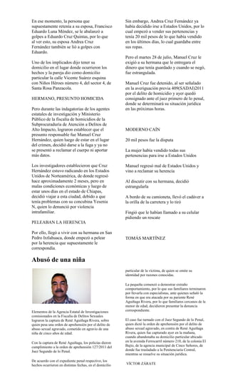 En ese momento, la persona que                           Sin embargo, Andrea Cruz Fernández ya
supuestamente retenía a su esposa, Francisco             había decidido irse a Estados Unidos, por lo
Eduardo Luna Méndez, se le abalanzó a                    cual empezó a vender sus pertenencias y
golpes a Eduardo Cruz Quintas, por lo que                tenía 20 mil pesos de lo que había vendido
al ver esto, su esposa Andrea Cruz                       en los últimos días, lo cual guardaba entre
Fernández también se lió a golpes con                    sus ropas.
Eduardo.
                                                         Pero el martes 28 de julio, Manuel Cruz le
Uno de los implicados dijo tener su                      exigió a su hermana que le entregara el
domicilio en el lugar donde ocurrieron los               dinero que tenía guardado y cuando se negó,
hechos y la pareja dio como domicilio                    fue estrangulada.
particular la calle Vicente Suárez esquina
con Niños Héroes número 4, del sector 4, de              Manuel Cruz fue detenido, al ser señalado
Santa Rosa Panzacola.                                    en la averiguación previa 409(SADAI)2011
                                                         por el delito de homicidio y ayer quedó
HERMANO, PRESUNTO HOMICIDA                               consignado ante el juez primero de lo penal,
                                                         donde se determinará su situación jurídica
Pero durante las indagatorias de los agentes             en las próximas horas.
estatales de investigación y Ministerio
Público de la fiscalía de homicidios de la
Subprocuraduría de Atención a Delitos de
Alto Impacto, lograron establecer que el                 MODERNO CAÍN
presunto responsable fue Manuel Cruz
Hernández, quien luego de estar en el lugar              20 mil pesos fue la disputa
del crimen, decidió darse a la fuga y ya no
se presentó a reclamar el cuerpo ni aportar              La mujer había vendido todas sus
más datos.                                               pertenencias para irse a Estados Unidos

Los investigadores establecieron que Cruz                Manuel regresó mal de Estados Unidos y
Hernández estuvo radicando en los Estados                vino a reclamar su herencia
Unidos de Norteamérica, de donde regresó
hace aproximadamente 2 meses, pero en                    Al discutir con su hermana, decidió
malas condiciones económicas y luego de                  estrangularla
estar unos días en el estado de Chiapas,
decidió viajar a esta ciudad, debido a que               A bordo de su camioneta, llevó el cadáver a
tenía problemas con su concubina Yesenia                 la orilla de la carretera y lo tiró
N, quien lo denunció por violencia
intrafamiliar.                                           Fingió que le habían llamado a su celular
                                                         pidiendo un rescate
PELEABAN LA HERENCIA

Por ello, llegó a vivir con su hermana en San
Pedro Ixtlahuaca, donde empezó a pelear                  TOMÁS MARTÍNEZ
por la herencia que supuestamente le
correspondía.

Abusó de una niña
                                                         particular de la víctima, de quien se omite su
                                                         identidad por razones conocidas.

                                                         La pequeña comenzó a demostrar extraño
                                                         comportamiento, por lo que sus familiares terminaron
                                                         por llevarla con especialistas, ante quienes señaló la
                                                         forma en que era atacada por su pariente René
                                                         Aguiñaga Rivera, por lo que familiares cercanos de la
                                                         menor de edad, decidieron presentar la denuncia
Elementos de la Agencia Estatal de Investigaciones       correspondiente.
comisionados en la Fiscalía de Delitos Sexuales
lograron la captura de René Aguiñaga Rivera, sobre       El caso fue turnado con el Juez Segundo de lo Penal,
quien pesa una orden de aprehensión por el delito de     quien dictó la orden de aprehensión por el delito de
abuso sexual agravado, cometido en agravio de una        abuso sexual agravado, en contra de René Aguiñaga
niña de cinco años de edad.                              Rivera, quien fue capturado ayer en la mañana,
                                                         cuando abandonaba su domicilio particular ubicado
Con la captura de René Aguiñaga, los policías dieron     en la avenida Ferrocarril número 210, de la colonia El
cumplimiento a la orden de aprehensión 127/2011 del      Bajío, de la agencia municipal de Cinco Señores, de
Juez Segundo de lo Penal.                                donde fue trasladado a la Penitenciaría Central,
                                                         mientras se resuelve su situación jurídica.
De acuerdo con el expediente penal respectivo, los
hechos ocurrieron en distintas fechas, en el domicilio   VÍCTOR ZÁRATE
 