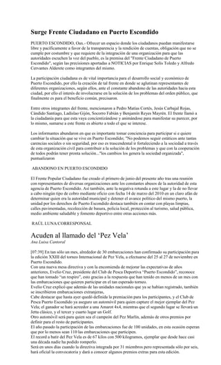 Surge Frente Ciudadano en Puerto Escondido
PUERTO ESCONDIDO, Oax.- Ofrecer un espacio donde los ciudadanos puedan manifestarse
libre y pacíficamente a favor de la transparencia y la rendición de cuentas, obligación que no se
cumple por costumbre y que requiere de la integración de una organización para que las
autoridades escuchen la voz del pueblo, es la premisa del "Frente Ciudadano de Puerto
Escondido", según las precisiones aportadas a NOTICIAS por Enrique Solís Toledo y Alfredo
Cervantes Alderete como integrantes del mismo.

La participación ciudadana es de vital importancia para el desarrollo social y económico de
Puerto Escondido, por ello la creación de tal frente en donde se aglutinan representantes de
diferentes organizaciones, según ellos, ante el constante abandono de las autoridades hacia esta
ciudad, por ello el interés de involucrarse en la solución de los problemas del orden público, que
finalmente es para el beneficio común, precisaron.

Entre otros integrantes del frente, mencionaron a Pedro Matías Cortés, Jesús Carbajal Rojas,
Cándido Santiago, Ladislao Gijón, Socorro Fabián y Benjamín Reyes Mayrén. El frente llamó a
la ciudadanía para que esta vaya concientizándose y animándose para manifestar su parecer, por
lo mismo, sumarse a este frente es abierto a todo el que se interese.

Los informantes abundaron en que es importante tomar conciencia para participar si e quiere
cambiar la situación que se vive en Puerto Escondido; "No podemos seguir estáticos ante tantas
carencias sociales o sin seguridad, por eso es trascendental ir fortaleciendo a la sociedad a través
de esta organización civil para contribuir a la solución de los problemas y que con la cooperación
de todos podrán tener pronta solución..."los cambios los genera la sociedad organizada",
puntualizaron

ABANDONO EN PUERTO ESCONDIDO

El Frente Popular Ciudadano fue creado el primero de junio del presente año tras una reunión
con representantes de diversas organizaciones ante los constantes abusos de la autoridad de esta
agencia de Puerto Escondido. Así también, ante la negativa rotunda a este lugar y la de no llevar
a cabo ningún tipo de cobro mediante oficio con fecha 14 de marzo del 2010 en un claro afán de
determinar quien era la autoridad municipal y detener el avance político del mismo puerto, la
unidad por los derechos de Puerto Escondido destaca también en contar con playas limpias,
calles pavimentadas, recolección de basura, policia local, protección al turismo, salud pública,
medio ambiente saludable y fomento deportivo entre otras acciones más.

RAÚL LUNA/CORRESPONSAL

Acuden al llamado del „Pez Vela‟
Ana Luisa Cantoral

[07:39] En tan sólo un mes, alrededor de 30 embarcaciones han confirmado su participación para
la edición XXIII del torneo Internacional de Pez Vela, a efectuarse del 25 al 27 de noviembre en
Puerto Escondido.
Con una nueva mesa directiva y con la encomienda de mejorar las expectativas de años
anteriores, Evelio Cruz, presidente del Club de Pesca Deportiva “Puerto Escondido”, reconoce
que han tomado “un respiro”, esto gracias a la respuesta que han tenido en menos de un mes con
las embarcaciones que quieren participar en el tan esperado torneo.
Evelio Cruz explicó que además de las unidades nacionales que ya se habían registrado, también
se inscribieron embarcaciones extranjeras,
Cabe destacar que hasta ayer quedó definida la premiación para los participantes, y el Club de
Pesca Puerto Escondido ya aseguro un automóvil para quien capture el mejor ejemplar del Pez
Vela; el ganador se hará acreedor a una Amarot 4x4, mientras que el segundo lugar se llevará un
Jetta clásico, y el tercer y cuarto lugar un Golf.
Otro automóvil será para quien sea el campeón del Pez Marlín, además de otros premios por
definir para el resto de participantes.
El año pasado la participación de las embarcaciones fue de 100 unidades, en esta ocasión esperan
que por lo menos sean 110 las embarcaciones que participen.
El record a batir del Pez Vela es de 67 kilos con 500 kilogramos, ejemplar que desde hace casi
una década nadie ha podido romperlo.
Será en unos días cuando la directiva integrada por 31 miembros pero representada sólo por seis,
hará oficial la convocatoria y dará a conocer algunos premios extras para esta edición.
 