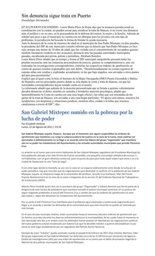 Sin denuncia sigue trata en Puerto
Guadalupe Hernández

[07:01] PUERTO ESCONDIDO.- Laura María Pérez de Rojas dijo que la instancia jurisdiccional en
coordinación con la estatal, no pueden actuar para erradicar la trata de blancas, si no existe una denuncia
ante el jurídico o en su caso, en la procuraduría de la defensa del menor, la mujer y la familia. Además de
señalar que pese a que el municipio no cuenta con un albergue para los jóvenes con este tipo de
problemas, la jurisdicción ha buscado la forma de brindar la ayuda necesaria.
Ante la denuncia de la venta de menores de edad en el municipio de San Pedro Mixtepec en días pasados,
la presidente del DIF de este municipio costeño informó que se detectó que San Pedro Mixtepec es foco
rojo, porque una menor de 10 años de edad, que fue violada con el consentimiento de sus padres quienes
también intentaron venderla en dos ocasiones, denunció ante las pasadas autoridades municipales
pasadas, encabezada por priísta, petista y perredista, Abraham Ramírez.
Laura María Pérez añadió que en tiempo y forma el DIF municipal sampedreño presentó todas las
pruebas necesarias ante las instancias procuradoras de justicia, quienes se comprometieron a, una vez
realizadas las investigaciones correspondientes, emitirían las respectivas órdenes de aprehensión en
contra de quienes resulten responsables por este delito; “Desafortunadamente no existes registros de
cuántas niñas son vendías y explotadas sexualmente, ni las que bajo engaños, son enviadas a otros puntos
del país para prostituirlas”.
Explicó que al igual como lo hizo el Instituto de la Mujer Oaxaqueña (IMO) Puerto Escondido y Bahías
de Huatulco son los principales puntos donde se está dando la venta y trata de blancas, sin que las
autoridades correspondientes hayan tomado cartas en el asunto.
La informante añadió que además de la atención personalizada que se brinda a quienes valientemente
deciden denunciar el delito, tenerlas en custodia y brindarles atención psicológica, añadió que
lamentablemente la Costa no cuenta con una casa hogar oficial y las niñas que son rescatadas de las
garras de la trata de blancas, son enviadas a una casa hogar particular; “El apoyo será mutuo, nosotros los
ayudaremos con despensas y situaciones jurídicas, mientras ellos, cuidan a la niñas que nosotros
canalizamos a través dl DIF”, dijo.


San Gabriel Mixtepec sumido en la pobreza por la
lucha de poder
Por Elizabeth Jiménez
Lunes, 22 de Agosto de 2011 | 23:26

San Gabriel Mixtepec Juquila, Oaxaca.- Aunque por el momento aún siguen suspendidas las órdenes de
aprehensión que mantiene a su cargo la subprocuraduría de Justicia en la zona de la Costa, estas podrían ser
ejecutadas si definitivamente no se llega a un acuerdo entre los líderes del grupo “organizado” que mantiene
aún en su poder las instalaciones del Ayuntamiento y las actuales autoridades municipales que preside Florencio
Cruz.

Lo anterior es el rumor que corre entre habitantes de San Gabriel Mixtepec seguidores del Presidente Municipal de
esta población ubicada a tan sólo 45 kms de Puerto escondido, una pequeña comunidad cafetalera de escasos 5
mil habitantes, con un gran dinámica comercial, pues es punto de paso para todo aquél viajero que viene o va a la
ciudad de Oaxaca por la ruta "Sola de Vega".

Es en ente lugar donde la montaña se une con la costa en un espacio relativamente corto donde la lucha por el
poder prevalece, hay que recordar que las negociaciones para destrabar el conflicto en la población de San Gabriel
Mixtepec Juquila, se rompieron luego de la intromisión del profesor, Arnulfo Cruz Arellanes, líder del Frente
Popular Revolucionario en la zona de la costa e integrante de la sección 22 del Sindicato Nacional de Trabajadores
de la Educación (SNTE).

Alberto Pérez Iturbide quien dice ser el secretario del grupo “Organizado” y Urbano Ramírez que forma parte de la
dirigencia de este núcleo de pobladores que mantiene tomado el palacio municipal continúan en su postura de
seguir exigiendo prebendas al actual edil Florencio Cruz a cambio de que las ordenes de aprehensión no sean
ejecutadas y algún día devuelvan las instalaciones del Ayuntamiento.

Por su parte el edil Florencio Cruz manifiesta que el problema sigue estancado y continuarán negociando para
llegar a un acuerdo y atender las demandas de la comunidad pero que esta situación no puede ser tolerada por
más tiempo.

En el caso de este municipio chatino, están acumuladas hasta el momento dieciséis órdenes de aprehensión por
los hechos ocurridos durante los diversos enfrentamientos en la municipalidad, de las cuales hasta el momento se
han ejecutado solo dos y en ambos casos los detenidos fueron puestos en libertad por las negociaciones políticas
del nuevo gobierno estatal encabezado por Gabino Cué que ha decidido indultar a quienes desestabilizan la paz
social en este lugar posiblemente por ser seguidores del Partido Acción Nacional.

Ejemplo de estos “indultos” queda asentado cuando el pasado 8 de Febrero de 2011 Elías Jiménez Martínez, líder
del grupo organizado de San Gabriel Mixtepec fue detenido cerca de las 21:00 horas por elementos de Agencia
Estatal de Investigaciones (AEI) por una orden de aprehensión en su contra por el delito de privación ilegal de la
libertad de dos policías municipales de San Gabriel Mixtepec.
 