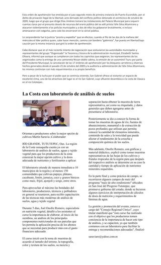 Esta orden de aprehensión fue emitida por el juez segundo mixto de primera instancia de Puerto Escondido, por el
delito de privación ilegal de la libertad, acto derivado del conflicto político detonado el veinticinco de octubre de
2009, luego que el grupo que dirige Elías Jiménez tomara las instalaciones del Palacio Municipal para requerir
cuentas claras por el presunto desvío de recursos del erario público del ex edil priista Félix Silva Altamirano y
atacaron violentamente a los policías municipales y a dos de ellos los golpearon brutalmente, e incluso
amenazaron con colgarlos, pero solo los encerraron en la cárcel pública.

Lo sorprendente fue la justicia “pronta y expedita” que se efectúo, cuando al filo de las dos de la mañana del
miércoles el líder político quien, cabe hacer mención, camina con bandera “gabinista”, fue puesto en libertad bajo
caución por la misma instancia que giró la orden de aprehensión.

Cabe destacar que en el más reciente intento de negociación que sostuvieron las autoridades municipales y
representantes del grupo “Organizado” la Tesorera y Vocera de la administración municipal, Elizabeth Santos
Olivera, informó que aunque se cumplieron con todos los caprichos que exigieron, los representantes de los
organizados como la entrega de una camioneta Nissan doble cabina, la emisión de un automóvil Tsuru por parte
del Presidente Municipal, la cancelación de las 17 órdenes de aprehensión por los bloqueos carreteros y diversos
hechos generados desde el pasado 25 de octubre del 2009 y la auditoría a administración de Félix Silva Altamirano,
los mismos continúan con más requerimientos a su propio beneficio.

Pero a pesar de la lucha por el poder que se continúa viviendo, San Gabriel ofrece al visitante un espacio de
excelente clima, uno de los atractivos del lugar es el río San Gabriel, cuyo afluente desemboca a la costa de Oaxaca
en el río Colotepec.



La Costa con laboratorio de análisis de suelos
                                                               separación hasta obtener la muestra de tierra
                                                               representativa, así como su etiquetado, y datos
                                                               generales que deben agregarse antes de
                                                               presentarse al laboratorio.

                                                               Posteriormente se dio a conocer la forma de
                                                               tomar las muestras de aguas de río, fuentes de
                                                               abastecimiento, manantial o de extracción de
                                                               pozos profundos que utilizan que permita
                                                               conocer la cantidad de elementos minerales,
Orientan a productores sobre la mejor opción de
cultivos Martín Saravia -Colaborador                           contenido de sales y la toxicidad que puede
                                                               afectar el rendimiento de la cosecha y
                                                               composición química de los suelos.
RÍO GRANDE, TUTUTEPEC, Oax. La región
de la Costa oaxaqueña cuenta ya con un
laboratorio de análisis de suelos, aguas y tejido              Más adelante, Onofre Romero, con gráficas y
                                                               material didáctico, explicó como tomar muestras
vegetal para que los productores de la zona
conozcan la mejor opción cultivo y la dosis                    representativas de las hojas de los cultivos y
adecuada de nutrientes y fertilizantes a aplicar.              frutales tropicales de la región para que después
                                                               del respectivo análisis se determine en su caso la
                                                               cantidad y tiempo de aplicación de nutrientes
El laboratorio atiende de manera inmediata a 10
                                                               minerales requeridos.
municipios de la región y al menos 150
comunidades que cultivan papaya, plátano,
cacahuate, limón, jamaica, coco y granos básicos               En la parte final y como práctica de campo, se
como maíz, frijol, ajonjolí y sorgo, entre otros.              recorrieron algunos campos de maíz del
                                                               programa "maíz de alto rendimiento" ubicados
                                                               en San José del Progreso Tututepec, que
Para aprovechar al máximo las bondades del
                                                               promueve gobierno del estado, donde se hicieron
laboratorio, productores, técnicos y pobladores
                                                               algunos ejercicios de interpretación de cálculos
en general se reunieron, para recibir capacitación
                                                               de dosis de nutrición y requerimientos de
de las técnicas más modernas de análisis de
                                                               láminas de agua.
suelos, agua y tejido vegetal
                                                               La gestión y promoción del evento, estuvo a
Durante 5 días, Joel Onofre Romero, especialista
                                                               cargo del "Consejo Regional Citríco", cuyo
en nutrición vegetal, detalló a los asistentes al
                                                               titular manifestó que "este curso fue realizado
curso la importancia de elaborar, al inicio de las
                                                               con el objetivo que los productores tomen
siembras, un análisis de los principales
                                                               conciencia de la importancia de hacer este tipo
componentes nutricionales de sus parcelas que
                                                               de análisis, y se capaciten, ya que también
les permita la aplicación precisa de los abonos
                                                               contamos con un laboratorio para facilitar la
que se necesitan para producir más con el gasto
                                                               entrega y recomendaciones adecuadas", finalizó
financiero adecuado
                                                               saraviaro@yahoo.com.m
El curso inició con la toma de muestras de
acuerdo al tamaño del terreno, la topografía,
color y textura de los suelos, su mezcla y
 