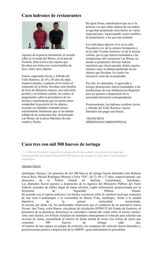 Caen ladrones de restaurantes
                                                     De igual forma, manifestaron que no es la
                                                     primera vez que roban objetos de esa índole,
                                                     ya que han perpetrado otros hurtos en varias
                                                     negociaciones, mencionando varios nombres
                                                     de propietarios, a los que han asaltado.

                                                     Los individuos dijeron vivir en la calle
                                                     Pescadores s/n, de la colonia Aeropuerto y
                                                     en la calle Vicente Guerrero s/n de la misma
Agentes de la policía ministerial, al circular       colonia, por lo que fueron trasladados a las
sobre la Avenida del Morro, en el área de            instalaciones del restaurante Las Brisas, en
Zicatela, detuvieron a dos sujetos que               donde su propietario Silvano Salinas
llevaban una bolsa con varias botellas de            manifestó que efectivamente, dichos sujetos,
licor, entre otros objetos.                          minutos antes se habían apoderado de los
                                                     objetos que llevaban, los cuales los
Fueron capturados Javier y Alfredo del               reconocía como de su propiedad.
Valle Ramírez, de 19 y 28 años de edad,
respectivamente, a quienes al revisarles el          Por ello, los detenidos, el agraviado y
contenido de la bolsa, llevaban siete botellas       testigos presenciales fueron trasladados a las
de licor de diferentes marcas, una televisión        instalaciones de esta Subdirección Regional
portátil y un teléfono celular, los cuales, al       para ser puestos a disposición de la
preguntarles sobre la procedencia de los             autoridad ministerial correspondiente.
mismos, manifestaron que no tenían cómo
comprobar la posesión de los objetos,                Posteriormente, los ladrones confesos Javier
cayendo en múltiples contradicciones,                y Alfredo del Valle Ramírez, fueron
manifestando finalmente que se las habían            liberados tras pagar una fianza.
robado de un restaurante bar, denominado
Las Brisas, de la playa Marinero de esta             FRANCISCO
ciudad y Puerto.                                     SÍMERMAN/CORRESPONSAL




Caen tres con mil 500 huevos de tortuga
>> Policías Estatales lograron la detención de dos adultos yun menor de edad que
transportaban de manera ilegal mil 500 huevos de tortuga en San Juan Cacahuatepec,
Jamiltepec.

Antonio García

Jamiltepec, Oaxaca | En posesión de mil 500 huevos de tortuga fueron detenidos José Roberto
García Ruiz, Moisés Rodríguez Moreno y Félix “NN”, de 23, 49 y 17 años, respectivamente, por
elementos      de     la    Policía    Estatal    en     SanJuan     Cacahutepec,      Jamiltepec.
Los detenidos fueron puestos a disposición de la Agencia del Ministerio Público del Fuero
Federal, acusados de tráfico ilegal de fauna silvestre, según información proporcionada por la
Secretaría               de                Seguridad                Pública                Estatal.
De acuerdo con el reporte policiaco, los hechos ocurrieron sobre la carretera local que comunica
de San Juan Cacahuatepec a la comunidad de Buena Vista, Jamiltepec, frente a la unidad
deportiva            de           la           primer          comunidad             mencionada.
al circular por dicha vía, los uniformados observaron que el conductor de un automóvil marca
Nissan, tipo Tsuru, color blanco, con placas de circulación HFD8132 del Estado de Guerrero, al
percatarse de su presencia, disminuyó su velocidad e intentó dar vuelta sobre el mismo camino.
Ante estos hechos, los Policías Estatales de inmediato interceptaron el vehículo para solicitar una
revisión de rutina, encontrándo al interior de dicha unidad de motor tres bolsas de nylon que
contenían           500           huevos           de         tortuga          cada            una.
Al tratarse de una especie en peligro de extinción, los ocupantes del vehículo fueron detenidos y
posteriormente puestos a disposición de la AMPFF, quien determinará lo procedente.
 