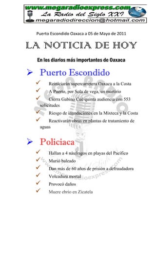 Puerto Escondido Oaxaca a 05 de Mayo de 2011

LA NOTICIA DE HOY
  En los diarios más importantes de Oaxaca

 Puerto Escondido
       Reiniciarán supercarretera Oaxaca a la Costa
       A Puerto, por Sola de vega, un martirio
       Cierra Gabino Cué quinta audiencia con 553
   solicitudes
       Riesgo de inundaciones en la Mixteca y la Costa
      Reactivarán obras en plantas de tratamiento de
   aguas


 Policiaca
       Hallan a 4 náufragos en playas del Pacífico
       Murió baleado
       Dan más de 60 años de prisión a defraudadora
       Volcadura mortal
       Provocó daños
       Muere ebrio en Zicatela
 