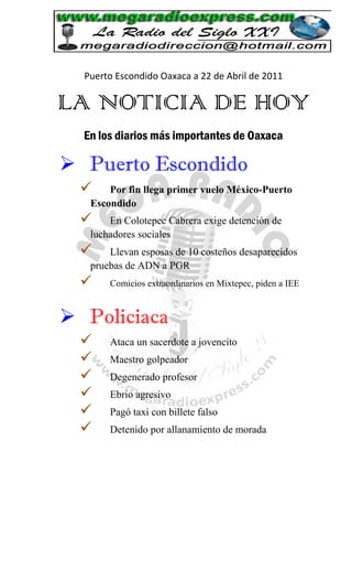 Puerto Escondido Oaxaca a 22 de Abril de 2011

LA NOTICIA DE HOY
  En los diarios más importantes de Oaxaca

 Puerto Escondido
      Por fin llega primer vuelo México-Puerto
   Escondido
      En Colotepec Cabrera exige detención de
   luchadores sociales
      Llevan esposas de 10 costeños desaparecidos
   pruebas de ADN a PGR
      Comicios extraordinarios en Mixtepec, piden a IEE



 Policiaca
      Ataca un sacerdote a jovencito
      Maestro golpeador
      Degenerado profesor
      Ebrio agresivo
      Pagó taxi con billete falso
      Detenido por allanamiento de morada
 