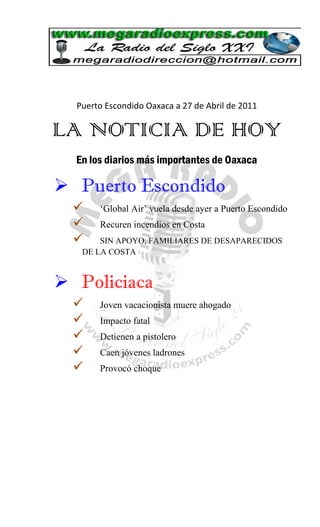 Puerto Escondido Oaxaca a 27 de Abril de 2011

LA NOTICIA DE HOY
  En los diarios más importantes de Oaxaca

 Puerto Escondido
      „Global Air‟ vuela desde ayer a Puerto Escondido
      Recuren incendios en Costa
      SIN APOYO, FAMILIARES DE DESAPARECIDOS
   DE LA COSTA


 Policiaca
      Joven vacacionista muere ahogado
      Impacto fatal
      Detienen a pistolero
      Caen jóvenes ladrones
      Provocó choque
 