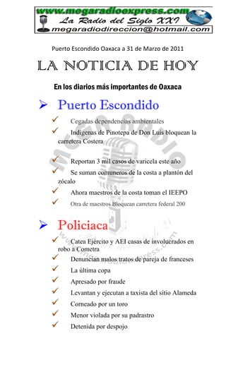 Puerto Escondido Oaxaca a 31 de Marzo de 2011

LA NOTICIA DE HOY
  En los diarios más importantes de Oaxaca

 Puerto Escondido
       Cegadas dependencias ambientales
        Indígenas de Pinotepa de Don Luis bloquean la
    carretera Costera


       Reportan 3 mil casos de varicela este año
       Se suman comuneros de la costa a plantón del
    zócalo
       Ahora maestros de la costa toman el IEEPO
       Otra de maestros Bloquean carretera federal 200


 Policiaca
       Catea Ejército y AEI casas de involucrados en
    robo a Cometra
       Denuncian malos tratos de pareja de franceses
       La última copa
       Apresado por fraude
       Levantan y ejecutan a taxista del sitio Alameda
       Corneado por un toro
       Menor violada por su padrastro
       Detenida por despojo
 