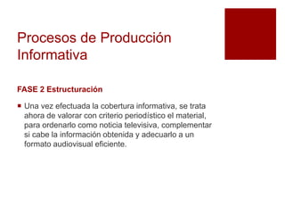 Procesos de Producción
Informativa
FASE 2 Estructuración
 Una vez efectuada la cobertura informativa, se trata
ahora de valorar con criterio periodístico el material,
para ordenarlo como noticia televisiva, complementar
si cabe la información obtenida y adecuarlo a un
formato audiovisual eficiente.
 