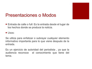 Presentaciones o Modos
 Entrada de calle o full: Es la entrada desde el lugar de
los hechos donde se produce la noticia.
 Usos:
Se utiliza para enfatizar o subrayar cualquier elemento
informativo importante para lo que viene después de la
entrada.
Es un ejercicio de autoridad del periodista , ya que la
audiencia reconoce el conocimiento que tiene del
tema.
 