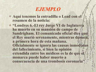 EJEMPLO Aquí tenemos la entradilla o Lead con el resumen de la noticia: “ Londres 6.-El rey Jorge VI de Inglaterra ha muerto en su mansión de campo de Sandrigham. El comunicado oficial dice que el Rey murió serenamente, mientras dormía, a primera hora de esta mañana. Oficialmente se ignora las causas inmediatas del fallecimiento, si bien la opinión extendida entre los médicos es la de que el monarca puede haber muerto a consecuencia de una trombosis coronaria” 