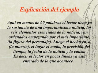 Aquí en menos de 60 palabras el lector tiene ya la sustancia de una importantísima noticia, los seis elementos esenciales de la noticia, van ordenados empezando por el más importante, (la figura del personaje). Luego el hecho en sí, (la muerte), el lugar el modo, la precisión del tiempo, la fecha de la noticia y la causa. Es decir el lector en pocas líneas ya está enterado de lo que acontece .   Explicación del ejemplo 