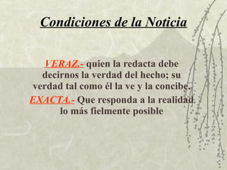 Condiciones de la Noticia VERAZ.-   quien la redacta debe decirnos la verdad del hecho; su verdad tal como él la ve y la concibe. EXACTA.-   Que responda a la realidad lo más fielmente posible 