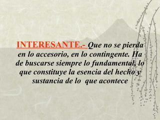 INTERESANTE.-   Que no se pierda en lo accesorio, en lo contingente. Ha de buscarse siempre lo fundamental, lo que constituye la esencia del hecho y sustancia de lo  que acontece 