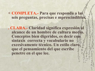 COMPLETA.-  Para que responda a las seis preguntas, precisas e mprescindibles. . CLARA.-  Claridad significa expresión al alcance de un hombre de cultura media. Conceptos bien digeridos, es decir con sintaxis  correcta y vocabulario no excesivamente técnico. Un estilo claro, que el pensamiento del que escribe penetre en el que lee. 