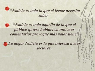 “ Noticia es todo lo que el lector necesita saber” “Noticia es todo aquello de lo que el público quiere hablar; cuanto más comentarios provoque más valor tiene” La mejor Noticia es la que interesa a más lectores   