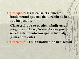 ¿Porqué ?-   Es la causa el elemento fundamental que nos da la razón de lo que ha pasado. Claro está que se pueden añadir otras preguntas más según sea el caso, puede ser el instrumento con que se hizo algo (arma homicida). ¿Para qué?-   Es la finalidad de una acción 