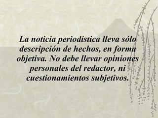 La noticia periodística lleva sólo descripción de hechos, en forma objetiva. No debe llevar opiniones personales del redactor, ni cuestionamientos subjetivos. 
