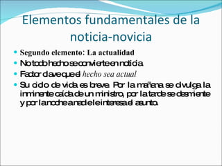 Segundo elemento: La actualidad No todo hecho se convierte en noticia.  Factor clave que el  hecho sea actual Su ciclo de vida es breve. Por la mañana se divulga la inminente caída de un ministro, por la tarde se desmiente y por la noche a nadie le interesa el asunto.  Elementos fundamentales de la noticia-novicia 