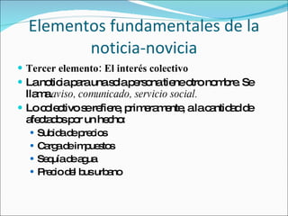 Tercer elemento: El interés colectivo La noticia para una sola persona tiene otro nombre. Se llama  aviso, comunicado, servicio social. Lo colectivo se refiere, primeramente, a la cantidad de afectados por un hecho: Subida de precios Carga de impuestos Sequía de agua Precio del bus urbano Elementos fundamentales de la noticia-novicia 