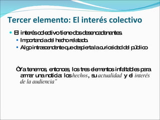 Tercer elemento: El interés colectivo El interés colectivo tiene dos desencadenantes. Importancia del hecho relatado.  Algo intrascendente que despierta la curiosidad del público “ Ya tenemos, entonces, los tres elementos infaltables para armar una noticia: los  hechos , su  actualidad  y el  interés de la audiencia” 