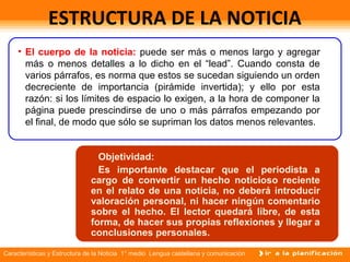 Características y Estructura de la Noticia 1° medio Lengua castellana y comunicación
ESTRUCTURA DE LA NOTICIA
• El cuerpo de la noticia: puede ser más o menos largo y agregar
más o menos detalles a lo dicho en el “lead”. Cuando consta de
varios párrafos, es norma que estos se sucedan siguiendo un orden
decreciente de importancia (pirámide invertida); y ello por esta
razón: si los límites de espacio lo exigen, a la hora de componer la
página puede prescindirse de uno o más párrafos empezando por
el final, de modo que sólo se supriman los datos menos relevantes.
• TitularObjetividad:
Es importante destacar que el periodista a
cargo de convertir un hecho noticioso reciente
en el relato de una noticia, no deberá introducir
valoración personal, ni hacer ningún comentario
sobre el hecho. El lector quedará libre, de esta
forma, de hacer sus propias reflexiones y llegar a
conclusiones personales.
 