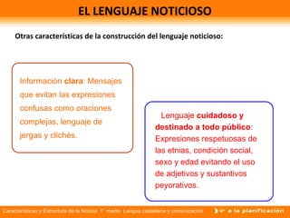 Características y Estructura de la Noticia 1° medio Lengua castellana y comunicación
EL LENGUAJE NOTICIOSO
Otras características de la construcción del lenguaje noticioso:
Información clara: Mensajes
que evitan las expresiones
confusas como oraciones
complejas, lenguaje de
jergas y clichés.
Lenguaje cuidadoso y
destinado a todo público:
Expresiones respetuosas de
las etnias, condición social,
sexo y edad evitando el uso
de adjetivos y sustantivos
peyorativos.
 
