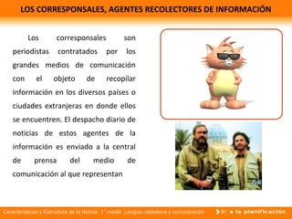 Características y Estructura de la Noticia 1° medio Lengua castellana y comunicación
LOS CORRESPONSALES, AGENTES RECOLECTORES DE INFORMACIÓN
Los corresponsales son
periodistas contratados por los
grandes medios de comunicación
con el objeto de recopilar
información en los diversos países o
ciudades extranjeras en donde ellos
se encuentren. El despacho diario de
noticias de estos agentes de la
información es enviado a la central
de prensa del medio de
comunicación al que representan.
 