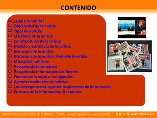 Características y Estructura de la Noticia 1° medio Lengua castellana y comunicación
CONTENIDO
 ¿Qué s la noticia?
 Objetividad de la noticia
 Tipos de noticias
 El Género de la noticia
 Características de la noticia
 Modelo y estructura de la noticia
 Estructura de la noticia
 Estructura de la noticia: Pirámide invertida
 El lenguaje noticioso
 Recopilando información
 Recopilando información: Las fuentes
 Fuentes de la noticia: Las agencias
 Agencias nacionales de noticias
 Los corresponsales, agentes recolectores de información
 En busca de la información: El reporteo
 