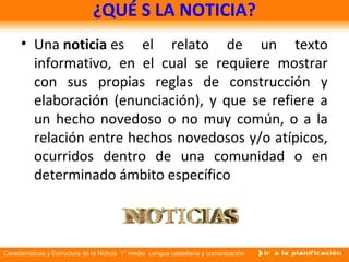 Características y Estructura de la Noticia 1° medio Lengua castellana y comunicación
¿QUÉ S LA NOTICIA?
• Una noticia es el relato de un texto
informativo, en el cual se requiere mostrar
con sus propias reglas de construcción y
elaboración (enunciación), y que se refiere a
un hecho novedoso o no muy común, o a la
relación entre hechos novedosos y/o atípicos,
ocurridos dentro de una comunidad o en
determinado ámbito específico
 