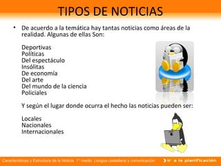 Características y Estructura de la Noticia 1° medio Lengua castellana y comunicación
TIPOS DE NOTICIAS
• De acuerdo a la temática hay tantas noticias como áreas de la
realidad. Algunas de ellas Son:
Deportivas
Políticas
Del espectáculo
Insólitas
De economía
Del arte
Del mundo de la ciencia
Policiales
Y según el lugar donde ocurra el hecho las noticias pueden ser:
Locales
Nacionales
Internacionales
 