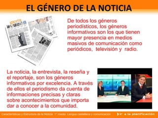 Características y Estructura de la Noticia 1° medio Lengua castellana y comunicación
EL GÉNERO DE LA NOTICIA
La noticia, la entrevista, la reseña y
el reportaje, son los géneros
informativos por excelencia. A través
de ellos el periodismo da cuenta de
informaciones precisas y claras
sobre acontecimientos que importa
dar a conocer a la comunidad.
De todos los géneros
periodísticos, los géneros
informativos son los que tienen
mayor presencia en medios
masivos de comunicación como
periódicos, televisión y radio.
 