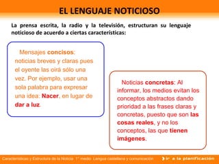 Características y Estructura de la Noticia 1° medio Lengua castellana y comunicación
EL LENGUAJE NOTICIOSO
La prensa escrita, la radio y la televisión, estructuran su lenguaje
noticioso de acuerdo a ciertas características:
Mensajes concisos:
noticias breves y claras pues
el oyente las oirá sólo una
vez. Por ejemplo, usar una
sola palabra para expresar
una idea: Nacer, en lugar de
dar a luz.
Noticias concretas: Al
informar, los medios evitan los
conceptos abstractos dando
prioridad a las frases claras y
concretas, puesto que son las
cosas reales, y no los
conceptos, las que tienen
imágenes.
 