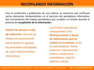 Características y Estructura de la Noticia 1° medio Lengua castellana y comunicación
RECOPILANDO INFORMACIÓN
Para la confección y publicación de una noticia, es necesario que confluyan
varios elementos fundamentales en el ejercicio del periodismo informativo.
Son herramientas del trabajo periodístico que cumplen su función durante el
proceso de recopilación de la información:
Centro de prensa o sala
de redacción: área de los
medios de comunicación
social donde se agrupan
los periodistas encargados
de cubrir distintos frentes
informativos.
Los frentes informativos
corresponden a los
diversos temas o áreas
de información que se
cubren en la prensa, entre
los que destacan: frente
nacional e internacional,
política, instituciones
eclesiásticas, deporte,
policial y cultura.
 