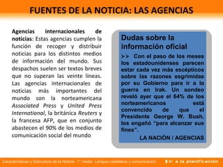Características y Estructura de la Noticia 1° medio Lengua castellana y comunicación
FUENTES DE LA NOTICIA: LAS AGENCIAS
Agencias internacionales de
noticias: Estas agencias cumplen la
función de recoger y distribuir
noticias para los distintos medios
de información del mundo. Sus
despachos suelen ser textos breves
que no superan las veinte líneas.
Las agencias internacionales de
noticias más importantes del
mundo son la norteamericana
Associated Press y United Press
International, la británica Reuters y
la francesa AFP, que en conjunto
abastecen el 90% de los medios de
comunicación social del mundo.
Dudas sobre la
información oficial
 Con el paso de los meses
los estadounidenses parecen
estar cada vez más escépticos
sobre las razones esgrimidas
por su Gobierno para ir a la
guerra en Irak. Un sondeo
reveló ayer que el 64% de los
norteamericanos está
convencido de que el
Presidente George W. Bush,
los engañó “para alcanzar sus
fines”.
LA NACIÓN / AGENCIAS
 