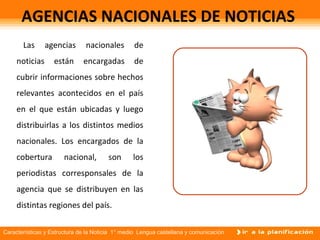 Características y Estructura de la Noticia 1° medio Lengua castellana y comunicación
AGENCIAS NACIONALES DE NOTICIAS
Las agencias nacionales de
noticias están encargadas de
cubrir informaciones sobre hechos
relevantes acontecidos en el país
en el que están ubicadas y luego
distribuirlas a los distintos medios
nacionales. Los encargados de la
cobertura nacional, son los
periodistas corresponsales de la
agencia que se distribuyen en las
distintas regiones del país.
 
