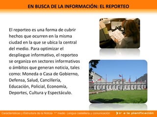 Características y Estructura de la Noticia 1° medio Lengua castellana y comunicación
EN BUSCA DE LA INFORMACIÓN: EL REPORTEO
El reporteo es una forma de cubrir
hechos que ocurren en la misma
ciudad en la que se ubica la central
del medio. Para optimizar el
despliegue informativo, el reporteo
se organiza en sectores informativos
o ámbitos que generan noticia, tales
como: Moneda o Casa de Gobierno,
Defensa, Salud, Cancillería,
Educación, Policial, Economía,
Deportes, Cultura y Espectáculo.
 
