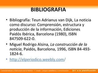 Características y Estructura de la Noticia 1° medio Lengua castellana y comunicación
BIBLIOGRAFIA
• Bibliografía: Teun Adrianus van Dijk, La noticia
como discurso: Comprensión, estructura y
producción de la información, Ediciones
Paidós Ibérica, Barcelona (1980), ISBN
847509-622-0.
• Miguel Rodrigo Alsina, La construcción de la
noticia, Paidós, Barcelona, 1996, ISBN 84-493-
1824-6.
• http://elperiodico.weebly.com/
 