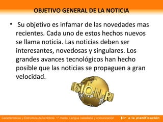 Características y Estructura de la Noticia 1° medio Lengua castellana y comunicación
OBJETIVO GENERAL DE LA NOTICIA
• Su objetivo es infamar de las novedades mas
recientes. Cada uno de estos hechos nuevos
se llama noticia. Las noticias deben ser
interesantes, novedosas y singulares. Los
grandes avances tecnológicos han hecho
posible que las noticias se propaguen a gran
velocidad.
 