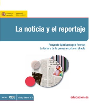 El Ministerio de Educación, en el contexto del
convenio con la Asociación de Editores de Dia-
rios de España (AEDE), ha puesto en marcha
el Proyecto de Fomento de la Lectura de la
Prensa Escrita en el aula con el fin de ofrecer
a la comunidad educativa recursos para el
desarrollo de estas habilidades.
El fomento de la lectura de la prensa en el aula
es una buena herramienta para que, a partir
del análisis de la actualidad, el alumnado
desarrolle su conciencia ética frente a la reali-
dad del mundo actual y adquiera unos valores
cívicos fundamentales.
La serie Guías y talleres aborda los conceptos
teóricos básicos relacionados con la alfabeti-
zación mediática y con la lectura entendida en
un sentido amplio. Pone a disposición del pro-
fesorado de todas las áreas y niveles de en-
señanza un repertorio de actividades para
trabajar esos contenidos en el aula.
En la serie Guías y talleres del Proyecto
Mediascopio-Prensa:
1. El periódico
2. La noticia y el reportaje
3. La entrevista y la crónica
4. El artículo y la columna
5. El editorial, el suelto y la crítica
6. Lectura de prensa y desarrollo de la
competencia lectora
9 788436 947496
978-84-369-4749-6
P.V.P. 8 €
(IVA INCLUIDO)
Lanoticiayelreportaje
GOBIERNO
DE ESPAÑA
MINISTERIO
DE EDUCACIÓN
GOBIERNO
DE ESPAÑA
MINISTERIO
DE EDUCACIÓN
La noticia y el reportaje
Proyecto Mediascopio Prensa
La lectura de la prensa escrita en el aula
educacion.esCIDE Guías y talleres nº 2
 