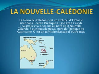 La Nouvelle-Calédonie est un archipel d´Océanie
 situé dans l´océan Pacifique à 1.500 km à l´est de
 l´Australie et à 2.000 km au nord de la Nouvelle-
Zélande, à quelques degrés au nord du Tropique du
Capricorne. C´est un territoire français d´outre-mer.
 