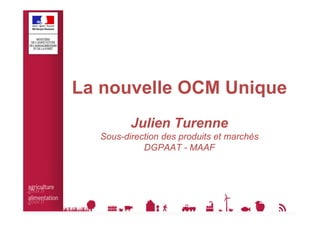 La nouvelle OCM Unique 
Julien Turenne 
Sous-direction des produits et marchés 
DGPAAT - MAAF 
 
