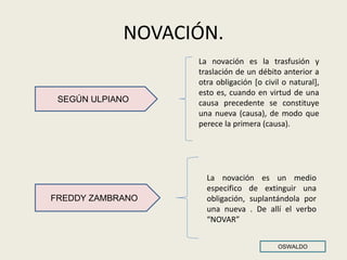 NOVACIÓN.
La novación es la trasfusión y
traslación de un débito anterior a
otra obligación [o civil o natural],
esto es, cuando en virtud de una
causa precedente se constituye
una nueva (causa), de modo que
perece la primera (causa).
SEGÚN ULPIANO
FREDDY ZAMBRANO
La novación es un medio
especifico de extinguir una
obligación, suplantándola por
una nueva . De allí el verbo
“NOVAR”
OSWALDO
 