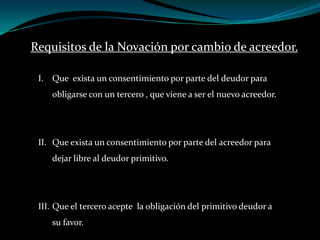 Requisitos de la Novación por cambio de acreedor.Que exista un consentimiento por parte del deudor para obligarse con un tercero , que viene a ser el nuevo acreedor.Que exista un consentimiento por parte del acreedor para dejar libre al deudor primitivo.Que el tercero acepte la obligación del primitivo deudor a su favor.