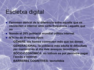 Escletxa digital
   Fenomen derivat de la diferència entre aquells que es
    connecten a internet amb certa freqüència i aquells que
    no
   Només el 20% població mundial utilitza internet
   N’hi ha de diversos tipus:
      GÈNERE: els homes connecten més que les dones
      GENERACIONAL: la població més adulta té dificultats
       per mantenir-se al dia dels avenços tecnològics
      SÒCIO-ECONÒMICA: no tothom es pot permetre pagar
       l’accés a internet
      BARRERES COGNITIVES: tecnofòbia
 
