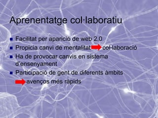 Aprenentatge col·laboratiu
   Facilitat per aparició de web 2.0
   Propicia canvi de mentalitat      col·laboració
   Ha de provocar canvis en sistema
    d’ensenyament
   Participació de gent de diferents àmbits
        avenços més ràpids
 